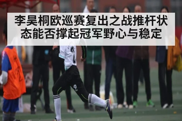 李昊桐欧巡赛复出之战推杆状态能否撑起冠军野心与稳定
